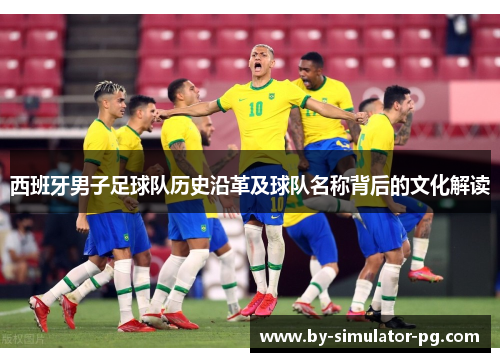西班牙男子足球队历史沿革及球队名称背后的文化解读 西班牙男子足球队历史沿革及球队名称背后的文化解读