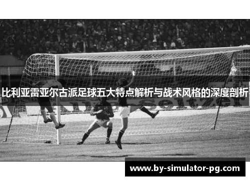 比利亚雷亚尔古派足球五大特点解析与战术风格的深度剖析