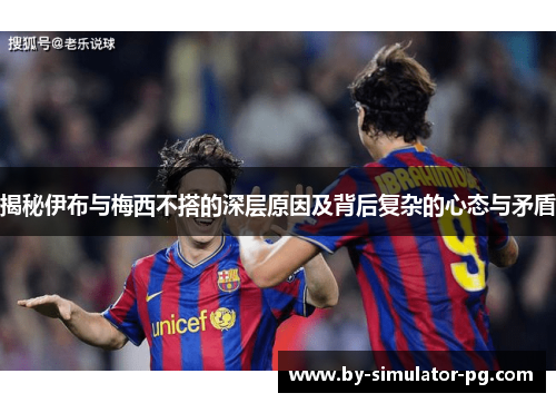 揭秘伊布与梅西不搭的深层原因及背后复杂的心态与矛盾