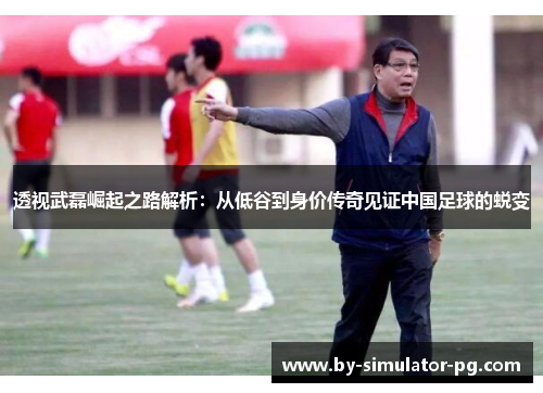 透视武磊崛起之路解析:从低谷到身价传奇见证中国足球的蜕变