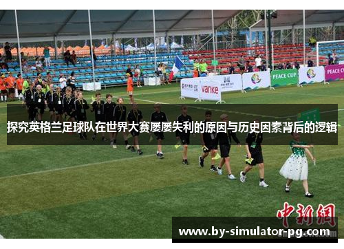 探究英格兰足球队在世界大赛屡屡失利的原因与历史因素背后的逻辑 探究英格兰足球队在世界大赛屡屡失利的原因与历史因素背后的逻辑