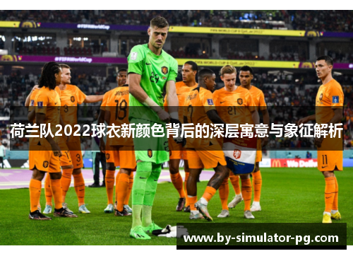 荷兰队2022球衣新颜色背后的深层寓意与象征解析