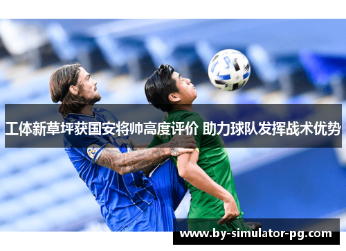 工体新草坪获国安将帅高度评价 助力球队发挥战术优势 工体新草坪获国安将帅高度评价 助力球队发挥战术优势