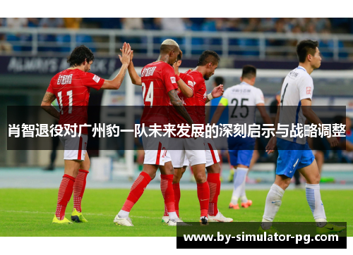 肖智退役对广州豹一队未来发展的深刻启示与战略调整 肖智退役对广州豹一队未来发展的深刻启示与战略调整