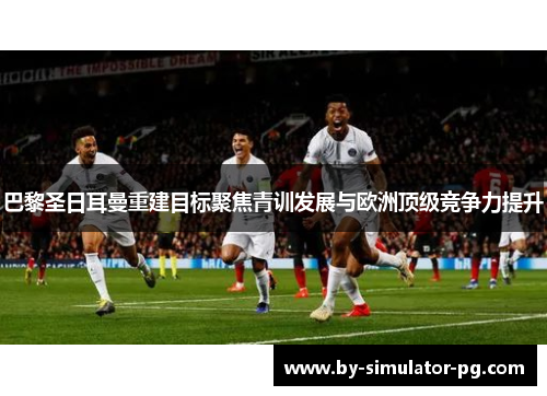 巴黎圣日耳曼重建目标聚焦青训发展与欧洲顶级竞争力提升