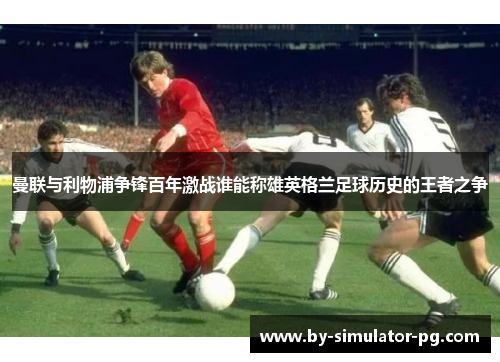 曼联与利物浦争锋百年激战谁能称雄英格兰足球历史的王者之争