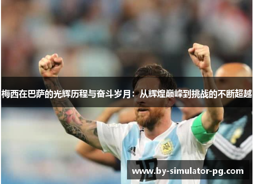 梅西在巴萨的光辉历程与奋斗岁月:从辉煌巅峰到挑战的不断超越 梅西在巴萨的光辉历程与奋斗岁月:从辉煌巅峰到挑战的不断超越