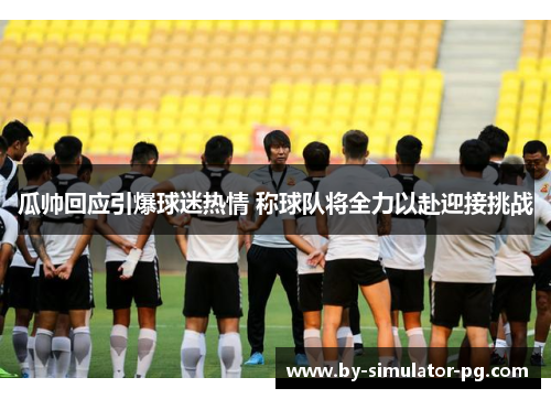 瓜帅回应引爆球迷热情 称球队将全力以赴迎接挑战