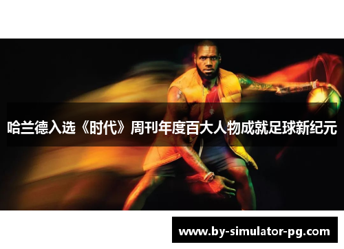 哈兰德入选《时代》周刊年度百大人物成就足球新纪元