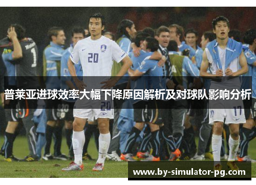 普莱亚进球效率大幅下降原因解析及对球队影响分析