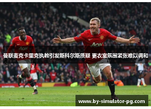 曼联麦克卡里克执教引发斯科尔斯质疑 更衣室氛围紧张难以调和 曼联麦克卡里克执教引发斯科尔斯质疑 更衣室氛围紧张难以调和