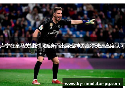 卢宁在皇马关键时期挺身而出展现神勇赢得球迷高度认可