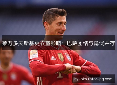 莱万多夫斯基更衣室影响：巴萨团结与隐忧并存