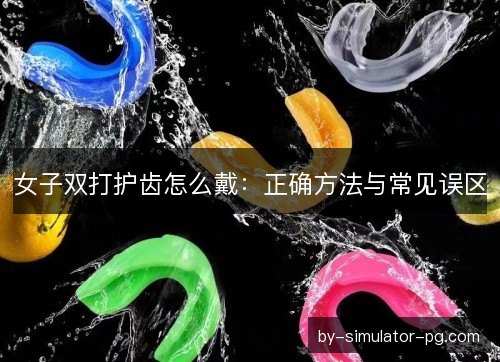 女子双打护齿怎么戴：正确方法与常见误区